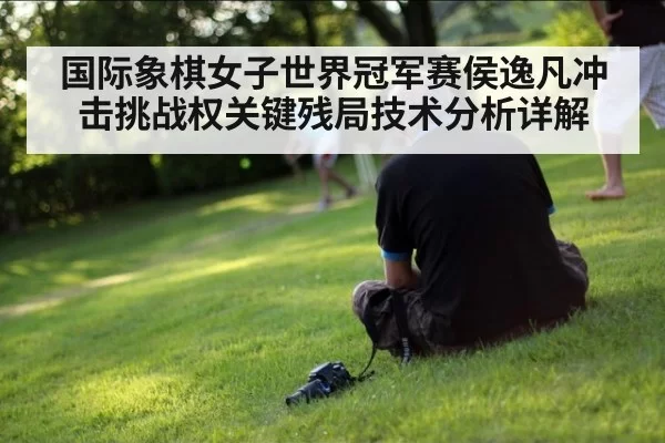 国际象棋女子世界冠军赛侯逸凡冲击挑战权关键残局技术分析详解